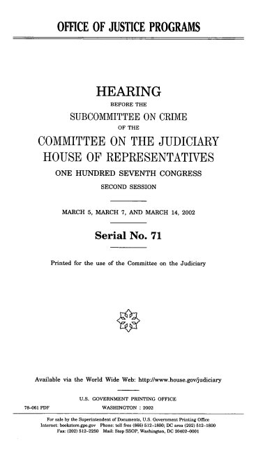 handle is hein.cbhear/ojpro0001 and id is 1 raw text is: OFFICE OF JUSTICE PROGRAMS
HEARING
BEFORE THE
SUBCOMMITTEE ON CRIME
OF THE
COMMITTEE ON THE JUDICIARY
HOUSE OF REPRESENTATIVES
ONE HUNDRED SEVENTH CONGRESS
SECOND SESSION
MARCH 5, MARCH 7, AND MARCH 14, 2002
Serial No. 71
Printed for the use of the Committee on the Judiciary
Available via the World Wide Web: http://www.house.gov/judiciary
U.S. GOVERNMENT PRINTING OFFICE
78-061 PDF            WASHINGTON : 2002
For sale by the Superintendent of Documents, U.S. Government Printing Office
Internet: bookstore.gpo.gov Phone: toll free (866) 512-1800; DC area (202) 512-1800
Fax: (202) 512-2250 Mail: Stop SSOP, Washington, DC 20402-0001


