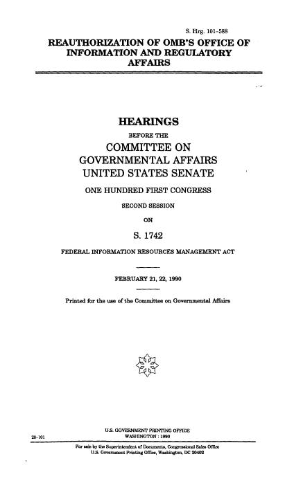 handle is hein.cbhear/ombinfoaf0001 and id is 1 raw text is: 


                                 S. Hrg. 101-588

REAUTHORIZATION OF OMB'S OFFICE OF
    INFORMATION AND REGULATORY
                   AFFAIRS


              HEARINGS

                BEFORE THE

           COMMITTEE ON

    GOVERNMENTAL AFFAIRS

    UNITED STATES SENATE

      ONE HUNDRED   FIRST CONGRESS

               SECOND SESSION

                    ON

                 S. 1742

FEDERAL INFORMATION RESOURCES MANAGEMENT ACT



             FEBRUARY 21, 22, 1990


 Printed for the use of the Committee on Governmental Affairs


















           U.S. GOVERNMENT PRINTING OFFICE
               WASHINGTON: 1990


For sale by the Superintendent of Documents, Congressional Sales Office
    U.S. Government Printing Office, Washington, DC 20402


28-101


