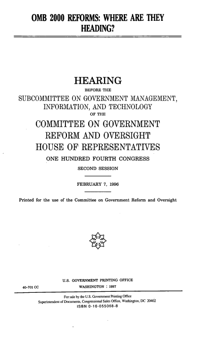 handle is hein.cbhear/ombr0001 and id is 1 raw text is: OMB 2000 REFORMS: WHERE ARE THEY
HEADING?

HEARING
BEFORE THE
SUBCOMMITTEE ON GOVERNMENT MANAGEMENT,
INFORMATION, AND TECHNOLOGY
OF THE
COMMITTEE ON GOVERNMENT
REFORM AND OVERSIGHT
HOUSE OF REPRESENTATIVES
ONE HUNDRED FOURTH CONGRESS
SECOND SESSION
FEBRUARY 7, 1996
Printed for the use of the Committee on Government Reform and Oversight

40-701 CC

U.S. GOVERNMENT PRINTING OFFICE
WASHINGTON : 1997

For sale by the U.S. Government Printing Office
Superintendent of Documents, Congressional Sales Office, Washington, DC 20402
ISBN 0-16-055068-8


