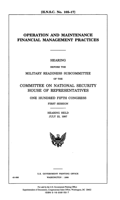 handle is hein.cbhear/omfmp0001 and id is 1 raw text is: [H.N.S.C. No. 105-17]

OPERATION AND MAINTENANCE
FINANCIAL MANAGEMENT PRACTICES

HEARING
BEFORE THE

MILITARY READINESS SUBCOMMITTEE
OF THE
COMMITTEE ON NATIONAL SECURITY
HOUSE OF REPRESENTATIVES

ONE HUNDRED FIFTH CONGRESS
FIRST SESSION
HEARING HELD
JULY 22, 1997

U.S. GOVERNMENT PRINTING OFFICE
WASHINGTON : 1998

For sale by the U.S. Government Printing Office
Superintendent of Documents, Congressional Sales Office, Washington, DC 20402
ISBN 0-16-056150-7

45-998


