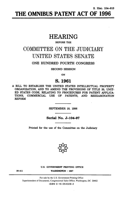 handle is hein.cbhear/omnpa0001 and id is 1 raw text is: S. HRG. 104-813
THE OMNIBUS PATENT ACT OF 1996
HEARING
BEFORE THE
COMMITTEE ON THE JUDICIARY
UNITED STATES SENATE
ONE HUNDRED FOURTH CONGRESS
SECOND SESSION
ON
S.1961
A BILL TO ESTABLISH THE UNITED STATES INTELLECTUAL PROPERTY
ORGANIZATION, AND TO AMEND THE PROVISIONS OF TITLE 35, UNIT-
ED STATES CODE, RELATING TO PROCEDURES FOR PATENT APPLICA-
TIONS, COMMERCIAL USE OF PATENTS, AND REEXAMINATION
REFORM
SEPTEMBER 18, 1996
Serial No. J-104-97
Printed for the use of the Committee on the Judiciary
O
U.S. GOVERNMENT PRINTING OFFICE
39-411             WASHINGTON : 1997
For sale by the U.S. Government Printing Office
Superintendent of Documents, Congressional Sales Office, Washington, DC 20402
ISBN 0-16-054328-2


