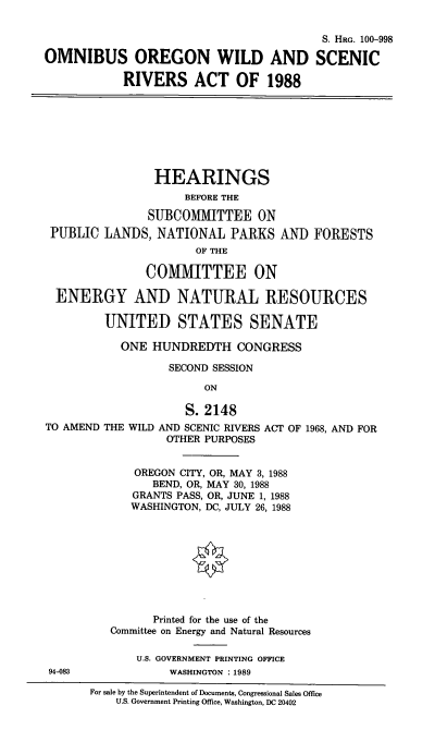 handle is hein.cbhear/omorwsr0001 and id is 1 raw text is: 


                                         S. HRG. 100-998

OMNIBUS OREGON WILD AND SCENIC

            RIVERS ACT OF 1988








                HEARINGS
                     BEFORE THE

               SUBCOMMITTEE ON
 PUBLIC  LANDS,  NATIONAL  PARKS   AND  FORESTS
                      OF THE

               COMMITTEE ON

  ENERGY AND NATURAL RESOURCES

         UNITED STATES SENATE

           ONE  HUNDREDTH   CONGRESS

                  SECOND SESSION

                        ON

                     S. 2148
TO AMEND THE WILD AND SCENIC RIVERS ACT OF 1968, AND FOR
                  OTHER PURPOSES


             OREGON CITY, OR, MAY 3, 1988
                BEND, OR, MAY 30, 1988
             GRANTS PASS, OR, JUNE 1, 1988
             WASHINGTON, DC, JULY 26, 1988









                Printed for the use of the
          Committee on Energy and Natural Resources

              U.S. GOVERNMENT PRINTING OFFICE
 94-083           WASHINGTON : 1989

       For sale by the Superintendent of Documents, Congressional Sales Office
          U.S. Government Printing Office, Washington, DC 20402


