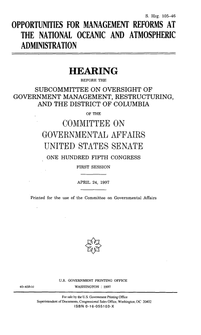 handle is hein.cbhear/omrno0001 and id is 1 raw text is: S. Hrg. 105-46
OPPORTUNITIES FOR MANAGEMENT REFORMS AT
THE NATIONAL OCEANIC AND ATMOSPHERIC
ADMINISTRATION
HEARING
BEFORE THE
SUBCOMMITTEE ON OVERSIGHT OF
GOVERNMENT MANAGEMENT, RESTRUCTURING,
AND THE DISTRICT OF COLUMBIA
OF THE
COMMITTEE ON
GOVERNMENTAL AFFAIRS
UNITED STATES SENATE
ONE HUNDRED FIFTH CONGRESS
FIRST SESSION
APRIL 24, 1997
Printed for the use of the Committee on Governmental Affairs
U.S. GOVERNMENT PRINTING OFFICE
40-458cc     WASHINGTON : 1997

For sale by the U.S. Government Printing Office
Superintendent of Documents, Congressional Sales Office, Washington, DC 20402
ISBN 0-16-055103-X


