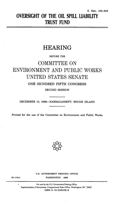 handle is hein.cbhear/oosltf0001 and id is 1 raw text is: S. HRG. 105-943
OVERSIGHT OF THE OIL SPILL LIABILITY
TRUST FUND

HEARING
BEFORE THE
COMMITTEE ON
ENVIRONMENT AND PUBLIC WORKS
UNITED STATES SENATE
ONE HUNDRED FIFTH CONGRESS
SECOND SESSION
DECEMBER 10, 1998-NARRAGANSETT, RHODE ISLAND
Printed for the use of the Committee on Environment and Public Works
U.S. GOVERNMENT PRINTING OFFICE
53-119cc           WASHINGTON : 1999

For sale by the U.S. Government Printing Office
Superintendent of Documents, Congressional Sales Office, Washington, DC 20402
ISBN 0-1 6-059428-6


