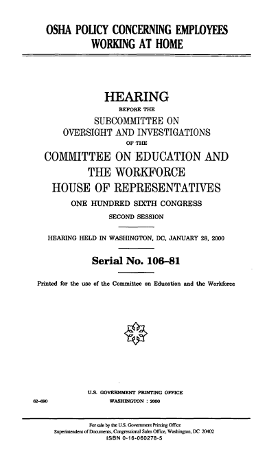 handle is hein.cbhear/opcew0001 and id is 1 raw text is: OSHA POLICY CONCERNING EMPLOYEES
WORKING AT HOME
HEARING
BEFORE THE
SUBCOMMITTEE ON
OVERSIGHT AND INVESTIGATIONS
OF THE
COMMITTEE ON EDUCATION ANT)
THE WORKFORCE
HOUSE OF REPRESENTATIVES
ONE HUNDRED SIXTH CONGRESS
SECOND SESSION
HEARING HELD IN WASHINGTON, DC, JANUARY 28, 2000
Serial No. 106-81
Printed for the use of the Committee on Education and the Workforce
U.S. GOVERNMENT PRINTING OFFICE
62-690              WASHINGTON : 2000
For sale by the U.S. Government Printing Office
Superintendent of Documents, Congressional Sales Office, Washington, DC 20402
ISBN 0-16-060278-5


