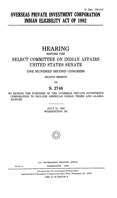 handle is hein.cbhear/opicie0001 and id is 1 raw text is: S. HRG. 102-916
OVERSEAS PRIVATE INVESTMENT CORPORATION
INDIAN ELIGIBILITY ACT OF 1992

HEARING
BEFORE THE
SELECT COMMITTEE ON INDIAN AFFAIRS
UNITED STATES SENATE
ONE HUNDRED SECOND CONGRESS
SECOND SESSION
ON
S. 2746
TO EXTEND THE PURPOSES OF THE OVERSEAS PRIVATE INVESTMENT
CORPORATION TO INCLUDE AMERICAN INDIAN TRIBES AND ALASKA
NATIVES

JULY 21, 1992
WASHINGTON, DC
U.S. GOVERNMENT PRINTING OFFICE
WASHINGTON : 1992

60-335

For sale by the U.S. Government Printing Office
Superintendent of Documents, Congressional Sales Office, Washington, DC 20402
ISBN 0-16-039728-6


