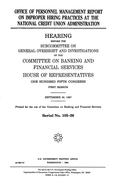 handle is hein.cbhear/opmr0001 and id is 1 raw text is: OFFICE OF PERSONNEL MANAGEMENT REPORT
ON IMPROPER HIRING PRACTICES AT THE
NATIONAL CREDIT UNION ADMINISTRATION
HEARING
BEFORE THE
SUBCOMMITTEE ON
GENERAL OVERSIGHT AND INVESTIGATIONS
OF THE
COMMITTEE ON BANKING AND
FINANCIAL SERVICES
HOUSE OF REPRESENTATIVES
ONE HUNDRED FIFTH CONGRESS
FIRST SESSION
SEPTEMBER 30, 1997
Printed for the use of the Committee on Banking and Financial Services
Serial No. 105-36

U.S. GOVERNMENT PRINTING OFFICE
WASHINGTON : 1998

44-063 CC

For sale by the U.S. Government Printing Office
Superintendent of Documents, Congressional Sales Office, Washington, DC 20402
ISBN 0-16-055981-2


