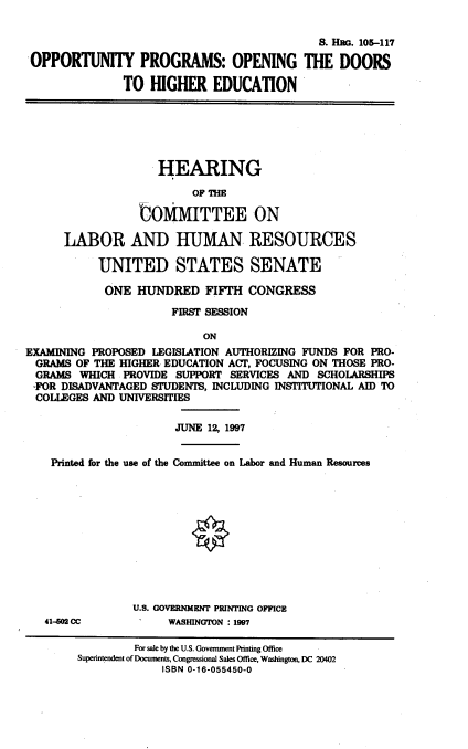 handle is hein.cbhear/oppprop0001 and id is 1 raw text is: 

                                            S. H . 105-117
OPPORTUNITY PROGRAMS: OPENING THE DOORS

               TO HIGHER EDUCATION


                   HEARING

                         OF THE

                 UOMMITTEE ON

      LABOR AND HUMAN. RESOURCES

           UNITED STATES SENATE

           ONE HUNDRED FIFTH CONGRESS

                      FIRST SESSION

                           ON
EXAMINING PROPOSED LEGISLATION AUTHORIZING FUNDS FOR PRO-
  GRAMS OF THE HIGHER EDUCATION ACT, FOCUSING ON THOSE PRO-
  GRAMS WHICH PROVIDE SUPPORT SERVICES AND SCHOLARSHIPS
  -FOR DISADVANTAGED STUDENTS, INCLUDING INSTITUTIONAL AID TO
  COLLEGES AND UNIVERSITIES

                       JUNE 12, 1997


    Printed for the use of the Committee on Labor and Human Resources











                U.S. GOVERNMENT PRINTING OFFICE
   41-60 CC           WASHINGTON : 1997

                 For sale by the U.S. Government Printing Office
        Superintendent of Documents, Congressional Sales Office, Washington, DC 20402
                     ISBN 0-16-055450-0


