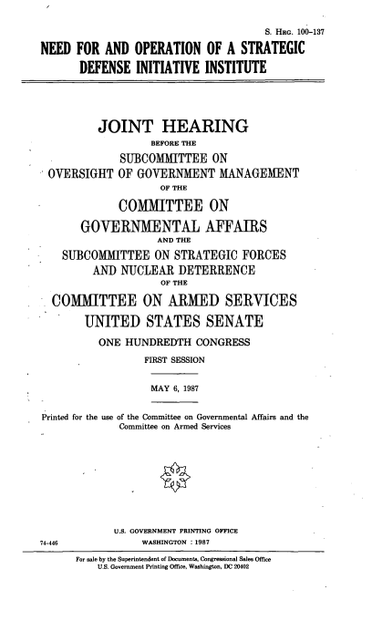 handle is hein.cbhear/opsdii0001 and id is 1 raw text is: S. HRG. 100-137
NEED FOR AND OPERATION OF A STRATEGIC
DEFENSE INITIATIVE INSTITUTE

JOINT HEARING
BEFORE THE
SUBCOMMITTEE ON
OVERSIGHT OF GOVERNMENT MANAGEMENT
OF THE
COMMITTEE ON
GOVERNMENTAL AFFAIRS
AND THE
SUBCOMMITTEE ON STRATEGIC FORCES
AND NUCLEAR DETERRENCE
OF THE
COMMITTEE ON ARMED SERVICES
UNITED STATES SENATE
ONE HUNDREDTH CONGRESS
FIRST SESSION

MAY 6, 1987

Printed for the use of the Committee on Governmental Affairs and the
Committee on Armed Services
U.S. GOVERNMENT PRINTING OFFICE
74-446                       WASHINGTON :1987
For sale by the Superintendent of Documents, Congressional Sales Office
U.S. Government Printing Office, Washington, DC 20402



