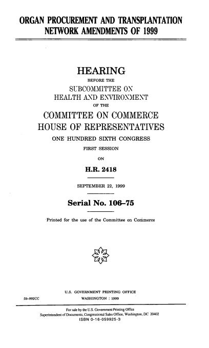 handle is hein.cbhear/optna0001 and id is 1 raw text is: ORGAN PROCUREMENT AND TRANSPLANTATION
NETWORK AMENDMENTS OF 1999

HEARING
BEFORE THE
SUBCOMMITTEE ON
HEALTH AND ENYIRONMENT
OF THE
COMMITTEE ON COMMERCE
HOUSE OF REPRESENTATIVES
ONE HUNDRED SIXTH CONGRESS
FIRST SESSION
ON
H.R. 2418

59-992CC

SEPTEMBER 22, 1999
Serial No. 106-75
Printed for the use of the Committee on Commerce
U.S. GOVERNMENT PRINTING OFFICE
WASHINGTON : 1999

For sale by the U.S. Government Printing Office
Superintendent of Documents, Congressional Sales Office, Washington, DC 20402
ISBN 0-16-059925-3


