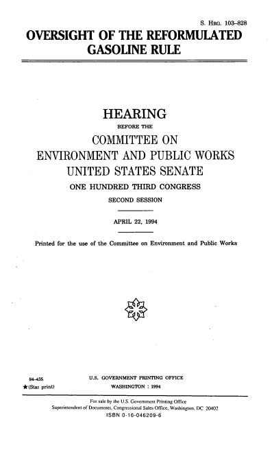 handle is hein.cbhear/orfgr0001 and id is 1 raw text is: S. HRG. 103-828
OVERSIGHT OF THE REFORMULATED
GASOLINE RULE

HEARING
BEFORE THE
COMMITTEE ON
ENVIRONMENT AND PUBLIC WORKS
UNITED STATES SENATE
ONE HUNDRED THIRD CONGRESS
SECOND SESSION
APRIL 22, 1994
Printed for the use of the Committee on Environment and Public Works

84-435
*(Star print)

U.S. GOVERNMENT PRINTING OFFICE
WASHINGTON : 1994

For sale by the U.S. Government Printing Office
Superintendent of Documents, Congressional Sales Office, Washington, DC 20402
ISBN 0-16-046209-6


