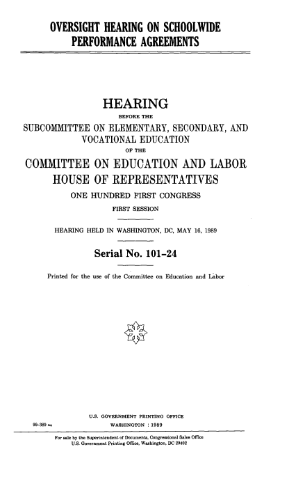 handle is hein.cbhear/oschpera0001 and id is 1 raw text is: 


OVERSIGHT HEARING ON SCHOOLWIDE

     PERFORMANCE AGREEMENTS


                  HEARING
                      BEFORE THE

SUBCOMMITTEE ON ELEMENTARY, SECONDARY, AND
             VOCATIONAL EDUCATION
                       OF THE

COMMITTEE ON EDUCATION AND LABOR

       HOUSE OF REPRESENTATIVES

           ONE HUNDRED FIRST CONGRESS

                    FIRST SESSION


       HEARING HELD IN WASHINGTON, DC, MAY 16, 1989


                Serial No. 101-24


      Printed for the use of the Committee on Education and Labor


99-389 =


U.S. GOVERNMENT PRINTING OFFICE
     WASHINGTON : 1989


For sale by the Superintendent of Documents, Congressional Sales Office
    U.S. Government Printing Office, Washington, DC 20402


