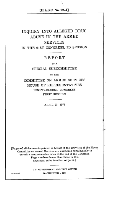 handle is hein.cbhear/oser0001 and id is 1 raw text is: 

[H.A.S.C. No. 92-4J


INQUIRY INTO ALLEGED DRUG

     ABUSE IN THE ARMED

             SERVICES

IN THE  91ST  CONGRESS,   2D SESSION


             REPORT

                 OF A

      SPECIAL   SUBCOMMITTEE

                OF THE


       COMMITTEE ON ARMED SERVICES
         HOUSE   OF  REPRESENTATIVES
             NINETY-SECOND  CONGRESS
                  FIRST SESSION


                  APRIL  23, 1971













[Pages of all documents printed in behalf of the activities of the House
   Committee on Armed Services are numbered cumulatively to
     permit a comprehensive index at the end of the Congress.
           Page numbers lower than those in this
             document refer to other subjects.]


             U.S. GOVERNMENT PRINTING OFFICE
48-066 0          WASHINGTON : 1971


