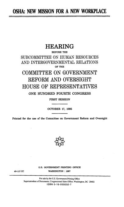 handle is hein.cbhear/oshanm0001 and id is 1 raw text is: OSHA: NEW MISSION FOR A NEW WORKPIACE

HEARING
BEFORE THE
SUBCOMMITTEE ON HUMAN RESOURCES
AND INTERGOVERNMENTAL RELATIONS
OF THE
COMMITTEE ON GOVERNMENT
REFORM AND OVERSIGHT
HOUSE OF REPRESENTATIVES
ONE HUNDRED FOURTH CONGRESS
FIRST SESSION
OCTOBER 17, 1995
Printed for the use of the Committee on Government Reform and Oversight

40-117 CC

U.S. GOVERNMENT PRINTING OFFICE
WASHINGTON : 1997

For sale by the U.S. Government Printing Office
Superintendent of Documents, Congressional Sales Office, Washington, DC 20402
ISBN 0-16-055032-7



