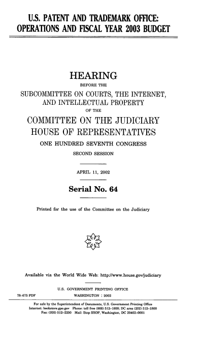 handle is hein.cbhear/osptob0001 and id is 1 raw text is: U.S. PATENT AND TRADEMARK OFFICE:
OPERATIONS AND FISCAL YEAR 2003 BUDGET

HEARING
BEFORE THE
SUBCOMMITTEE ON COURTS, THE INTERNET,
AND INTELLECTUAL PROPERTY
OF THE
COMMITTEE ON THE JUDICIARY
HOUSE OF REPRESENTATIVES
ONE HUNDRED SEVENTH CONGRESS
SECOND SESSION
APRIL 11, 2002
Serial No. 64
Printed for the use of the Conunittee on the Judiciary
Available via the World Wide Web: http://www.house.gov/judiciary
U.S. GOVERNMENT PRINTING OFFICE
78-675 PDF             WASHINGTON : 2002
For sale by the Superintendent of Documents, U.S. Government Printing Office
Internet: bookstore.gpo.gov Phone: toll free (866) 512-1800; DC area (202) 512-1800
Fax: (202) 512-2250 Mail: Stop SSOP, Washington, DC 20402-0001


