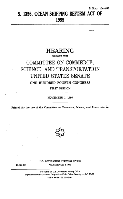handle is hein.cbhear/osrefa0001 and id is 1 raw text is: S. 1356, OCEAN SHIPPING REFORM
1995

S. HRG. 104-455
ACT OF

HEARING
BEFORE THE
COMMITTEE ON COMMERCE,
SCIENCE, AND TRANSPORTATION
UNITED STATES SENATE
ONE HUNDRED FOURTH CONGRESS
FIRST SESSION
NOVEMBER 1, 1995
Printed for the use of the Committee on Commerce, Science, and Transportation

21-183 CC

U.S. GOVERNMENT PRINTING OFFICE
WASHINGTON : 1996

For sale by the U.S. Government Printing Office
Superintendent of Documents, Congressional Sales Office, Washington, DC 20402
ISBN 0-16-052706-6


