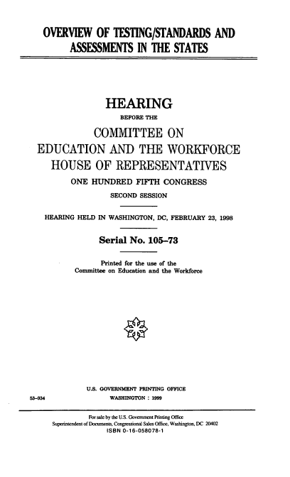 handle is hein.cbhear/otsas0001 and id is 1 raw text is: OVERVIEW OF TESTING/STANDARDS AND
ASSESSMENTS IN THE STATES
HEARING
BEFORE THE
COMMITTEE ON
EDUCATION AND THE WORKFORCE
HOUSE OF REPRESENTATIVES
ONE HUNDRED FIFTH CONGRESS
SECOND SESSION
HEARING HELD IN WASHINGTON, DC, FEBRUARY 23, 1998
Serial No. 105-73
Printed for the use of the
Committee on Education and the Workforce
U.S. GOVERNMENT PRINTING OFFICE
53-934              WASHINGTON : 1999
For sale by the U.S. Government Printing Office
Superintendent of Documents, Congressional Sales Office, Washington, DC 20402
ISBN 0-16-058078-1



