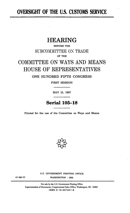 handle is hein.cbhear/ouscs0001 and id is 1 raw text is: OVERSIGHT OF THE U.S. CUSTOMS SERVICE

HEARING
BEFORE THE
SUBCOMMITTEE ON TRADE
OF THE
COMMITTEE ON WAYS AND MEANS
HOUSE OF REPRESENTATIVES
ONE HUNDRED FIFTH CONGRESS
FIRST SESSION

MAY 15, 1997

Serial 105-18
Printed for the use of the Committee on Ways and Means

U.S. GOVERNMENT PRINTING OFFICE
WASHINGTON : 1998

47-380 CC

For sale by the U.S. Government Printing Office
Superintendent of Documents, Congressional Sales Office, Washington, DC 20402
ISBN 0-16-057341-6


