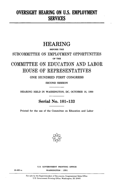 handle is hein.cbhear/ouslymv0001 and id is 1 raw text is: 



   OVERSIGHT HEARING ON U.S. EMPLOYMENT

                     SERVICES








                  HEARING
                      BEFORE THE

 SUBCOMITTEE ON EMPLOYMENT OPPORTUNITIES
                        OF THE

COMMITTEE ON EDUCATION AND LABOR

      HOUSE OF REPRESENTATIVES

           ONE HUNDRED FIRST CONGRESS

                    SECOND SESSION


     HEARING HELD IN WASHINGTON, DC, OCTOBER 16, 1990


                Serial No. 101-133


     Printed for the use of the Committee on Education and Labor



















               U.S. GOVERNMENT PRINTING OFFICE
  35-699            WASHINGTON : 1991


For sale by the Superintendent of Documents, Congressional Sales Office
    U.S. Government Printing Office, Washington, DC 20402


