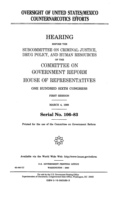 handle is hein.cbhear/ousmce0001 and id is 1 raw text is: OVERSIGHT OF UNITED STATES/MEXICO
COUNTERNARCOTICS EFFORTS
HEARING
BEFORE THE
SUBCOMMITTEE ON CRIMINAL JUSTICE,
DRUG POLICY, AND HUMAN RESOURCES
OF THE
COMMITTEE ON
GOVERNMENT REFORM
HOUSE OF REPRESENTATIVES
ONE HUNDRED SIXTH CONGRESS
FIRST SESSION
MARCH 4, 1999
Serial No. 106-83
Printed for the use of the Committee on Government Reform
Available via the World Wide Web: http=/www.house.gov/reform
U.S. GOVERNMENT PRINTING OFFICE
62-640 CC             WASHINGTON : 2000
For sale by the U.S. Government Printing Office
Superintendent of Documents, Congressional Sales Office, Washington, DC 20402
ISBN 0-16-060589-X


