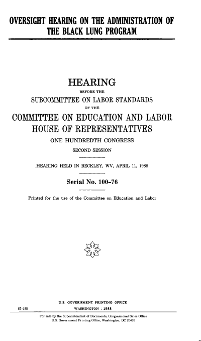 handle is hein.cbhear/ovadblunp0001 and id is 1 raw text is: 


OVERSIGHT HEARING ON THE ADMINISTRATION OF

            THE BLACK LUNG PROGRAM









                   HEARING
                       BEFORE THE

       SUBCOMMITTEE ON LABOR STANDARDS
                         OF THE

 COMMITTEE ON EDUCATION AND LABOR

       HOUSE OF REPRESENTATIVES

             ONE HUNDREDTH CONGRESS

                     SECOND SESSION


        HEARING HELD IN BECKLEY, WV, APRIL 11, 1988


                   Serial No. 100-76


      Printed for the use of the Committee on Education and Labor




















                U.S. GOVERNMENT PRINTING OFFICE
   87-198            WASHINGTON :1988
          For sale by the Superintendent of Documents, Congressional Sales Office
              U.S. Government Printing Office, Washington, DC 20402


