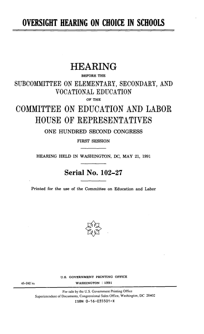 handle is hein.cbhear/ovchsol0001 and id is 1 raw text is: 



   OVERSIGHT HEARING ON CHOICE IN SCHOOLS








                   HEARING
                      BEFORE THE

SUBCOMMITTEE ON ELEMENTARY, SECONDARY, AND
              VOCATIONAL EDUCATION
                        OF THE

COMMITTEE ON EDUCATION AND LABOR

       HOUSE OF REPRESENTATIVES

          ONE HUNDRED SECOND CONGRESS

                     FIRST SESSION


       HEARING HELD IN WASHINGTON, DC, MAY 21, 1991



                 Serial No. 102-27


      Printed for the use of the Committee on Education and Labor

















               U.S. GOVERNMENT PRINTING OFFICE
  45-242'=          WASHINGTON : 1991
                For sale by the U.S. Government Printing Office
       Superintendent of Documents, Congressional Sales Office, Washington, DC 20402
                    ISBN 0-16-035501-X


