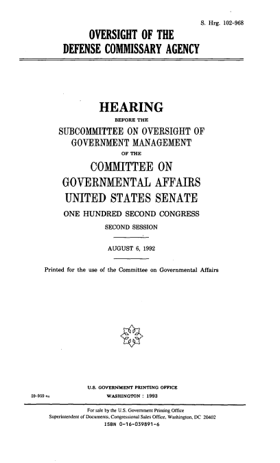 handle is hein.cbhear/ovdca0001 and id is 1 raw text is: S. Hrg. 102-968
OVERSIGHT OF THE
DEFENSE COMMISSARY AGENCY

HEARING
BEFORE THE
SUBCOMMITTEE ON OVERSIGHT OF
GOVERNMENT MANAGEMENT
OF THE
COMMITTEE ON
GOVERNMENTAL AFFAIRS
UNITED STATES SENATE

ONE HUNDRED SECOND CONGRESS
SECOND SESSION
AUGUST 6, 1992
Printed for the use of the Committee on Governmental Affairs
U.S. GOVERNMENT PRINTING OFFICE
59-959                     WASHINGTON : 1993
For sale by the U.S. Government Printing Office
Superintendent of Documents, Congressional Sales Office, Washington, DC 20402
ISBN 0-16-039891-6


