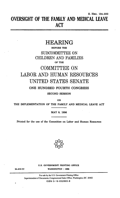 handle is hein.cbhear/ovfmla0001 and id is 1 raw text is: S. HRG. 104-503
OVERSIGHT OF THE FAMILY AND MEDICAL LEAVE
ACT
HEARING
BEFORE THE
SUBCOMMITTEE ON
CHILDREN AND FAMLIES
OF THE
COMMITTEE ON
LABOR AND HUMAN RESOURCES
UNITED STATES SENATE
ONE HUNDRED FOURTH CONGRESS
SECOND SESSION
ON
THE IMPLEMENTATION OF THE FAMILY AND MEDICAL LEAVE ACT
MAY 9, 1996
Printed for the use of the Committee on Labor and Human Resources
U.S. GOVERNMENT PRINTING OFFICE
24-615 CC            WASHINGTON : 1996
For sale by the U.S. Government Printing Office
Superintendent of Documents, Congressional Sales Office, Washington, DC 20402
ISBN 0-16-052865-8


