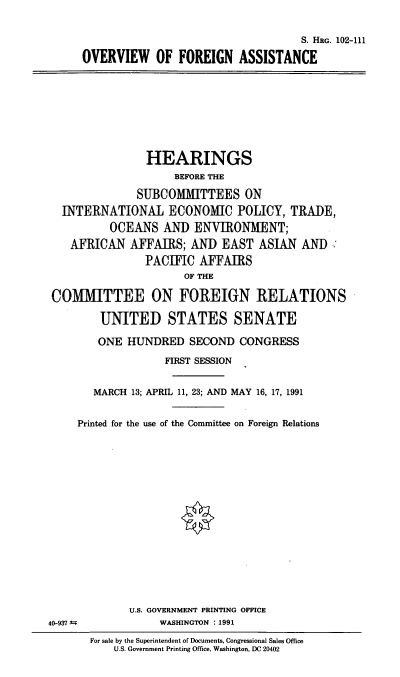 handle is hein.cbhear/ovfoate0001 and id is 1 raw text is: S. HRG. 102-111
OVERVIEW OF FOREIGN ASSISTANCE

HEARINGS
BEFORE THE
SUBCOMMITTEES ON
INTERNATIONAL ECONOMIC POLICY, TRADE,
OCEANS AND ENVIRONMENT;
AFRICAN AFFAIRS; AND EAST ASIAN AND
PACIFIC AFFAIRS
OF THE
COM1MI\TTEE ON FOREIGN RELATIONS
UNITED STATES SENATE
ONE HUNDRED SECOND CONGRESS
FIRST SESSION
MARCH 13; APRIL 11, 23; AND MAY 16, 17, 1991
Printed for the use of the Committee on Foreign Relations
U.S. GOVERNMENT PRINTING OFFICE
40-937 4             WASHINGTON : 1991
For sale by the Superintendent of Documents, Congressional Sales Office
U.S. Government Printing Office, Washington, DC 20402


