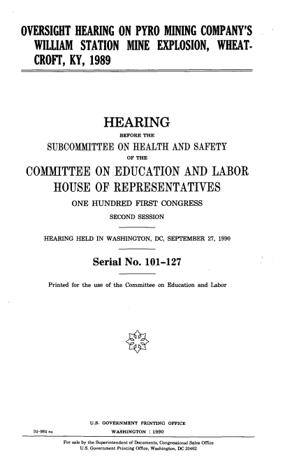 handle is hein.cbhear/ovhpyro0001 and id is 1 raw text is: 


OVERSIGHT HEARING ON PYRO MINING COMPANY'S

   WILLIAM    STATION    MINE   EXPLOSION, WHEAT.

   CROFT, KY, 1989







                   HEARING
                       BEFORE THE
      SUBCOMMITTEE ON HEALTH AND SAFETY
                         OF THE

 COMMITTEE ON EDUCATION AND LABOR

        HOUSE OF REPRESENTATIVES

            ONE HUNDRED FIRST CONGRESS
                     SECOND SESSION


     HEARING HELD IN WASHINGTON, DC, SEPTEMBER 27, 1990


                 Serial No. 101-127

      Printed for the use of the Committee on Education and Labor

















                U.S. GOVERNMENT PRINTING OFFICE
   34-984 a          WASHINGTON : 1990
          For sale by the Superintendent of Documents, Congressional Sales Office
              U.S. Government Printing Office, Washington, DC 20402


