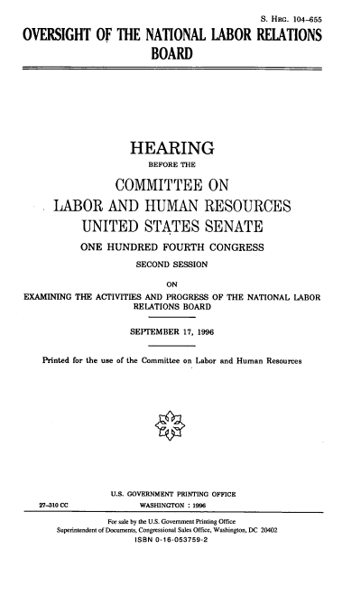 handle is hein.cbhear/ovnlrb0001 and id is 1 raw text is: S. Hac. 104-655
OVERSIGHT OF THE NATIONAL LABOR RELATIONS
BOARD

HEARING
BEFORE THE
COMMITTEE ON
LABOR AND HUMAN RESOURCES
UNITED STATES SENATE
ONE HUNDRED FOURTH CONGRESS
SECOND SESSION
ON
EXAMINING THE ACTIVITIES AND PROGRESS OF THE NATIONAL LABOR
RELATIONS BOARD
SEPTEMBER 17, 1996
Printed for the use of the Committee on Labor and Human Resources
U.S. GOVERNMENT PRINTING OFFICE
27-310 CC           WASHINGTON : 1996
For sale by the U.S. Government Printing Office
Superintendent of Documents, Congressional Sales Office, Washington, DC 20402
ISBN 0-16-053759-2


