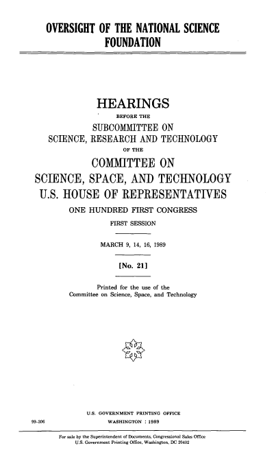 handle is hein.cbhear/ovnsf0001 and id is 1 raw text is: OVERSIGHT OF THE NATIONAL SCIENCE
FOUNDATION

HEARINGS
BEFORE THE
SUBCOMMITTEE ON
SCIENCE, RESEARCH AND TECHNOLOGY
OF THE
COMMITTEE ON
SCIENCE, SPACE, AND TECHNOLOGY
U.S. HOUSE OF REPRESENTATIVES

ONE HUNDRED FIRST CONGRESS
FIRST SESSION
MARCH 9, 14, 16, 1989
[No. 21]
Printed for the use of the
Committee on Science, Space, and Technology

U.S. GOVERNMENT PRINTING OFFICE
99-306                            WASHINGTON      : 1989
For sale by the Superintendent of Documents, Congressional Sales Office
U.S. Government Printing Office, Washington, DC 20402


