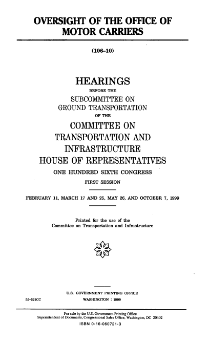 handle is hein.cbhear/ovofmc0001 and id is 1 raw text is: OVERSIGHT OF THE OFFICE OF
MOTOR CARRIERS
(106-10)
HEARINGS
BEFORE THE
SUBCOMMITTEE ON
GROUND TRANSPORTATION
OF THE
COMMITTEE ON
TRANSPORTATION AND
INFRASTRUCTURE
HOUSE OF REPRESENTATIVES
ONE HUNDRED SIXTH CONGRESS
FIRST SESSION
FEBRUARY 11, MARCH 17 AND 25, MAY 26, AND OCTOBER 7, 1999
Printed for the use of the
Committee on Transportation and Infrastructure
U.S. GOVERNMENT PRINTING OFFICE
55-521CC            WASHINGTON : 1999
For sale by the U.S. Government Printing Office
Superintendent of Documents, Congressional Sales Office, Washington, DC 20402
ISBN 0-16-060721-3


