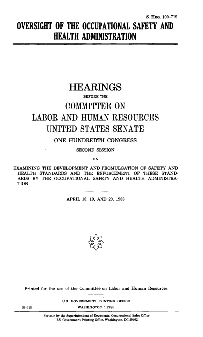 handle is hein.cbhear/ovosha0001 and id is 1 raw text is: S. HRG. 100-719
OVERSIGHT OF THE OCCUPATIONAL SAFETY AND
HEALTH ADMINISTRATION

HEARINGS
BEFORE THE
COMMITTEE ON
LABOR AND HUMAN RESOURCES
UNITED STATES SENATE
ONE HUNDREDTH CONGRESS
SECOND SESSION
ON
EXAMINING THE DEVELOPMENT AND PROMULGATION OF SAFETY AND
HEALTH STANDARDS AND THE ENFORCEMENT OF THESE STAND-
ARDS BY THE OCCUPATIONAL SAFETY AND HEALTH ADMINISTRA-
TION
APRIL 18, 19, AND 20, 1988
Printed for the use of the Committee on Labor and Human Resources
U.S. GOVERNMENT PRINTING OFFICE
86-315             WASHINGTON : 1988

For sale by the Superintendent of Documents, Congressional Sales Office
U.S. Government Printing Office, Washington, DC 20402


