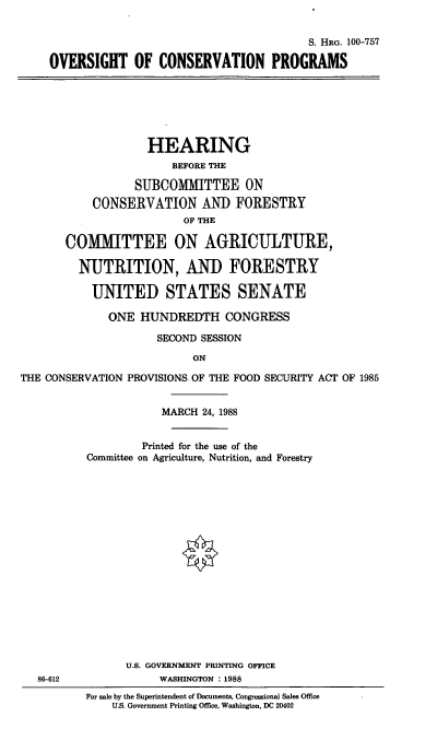 handle is hein.cbhear/ovsiconp0001 and id is 1 raw text is: S. HRG. 100-757
OVERSIGHT OF CONSERVATION PROGRAMS

HEARING
BEFORE THE
SUBCOMMITTEE ON
CONSERVATION AND FORESTRY
OF THE
COMMITTEE ON AGRICULTURE,
NUTRITION, AND FORESTRY
UNITED STATES SENATE
ONE HUNDREDTH CONGRESS
SECOND SESSION
ON
THE CONSERVATION PROVISIONS. OF THE FOOD SECURITY ACT OF 1985

86-612

MARCH 24, 1988
Printed for the use of the
Committee on Agriculture, Nutrition, and Forestry
U.S. GOVERNMENT PRINTING OFFICE
WASHINGTON      1988
For sale by the Superintendent of Documents, Congressional Sales Office
U.S. Government Printing Office, Washington, DC 20402


