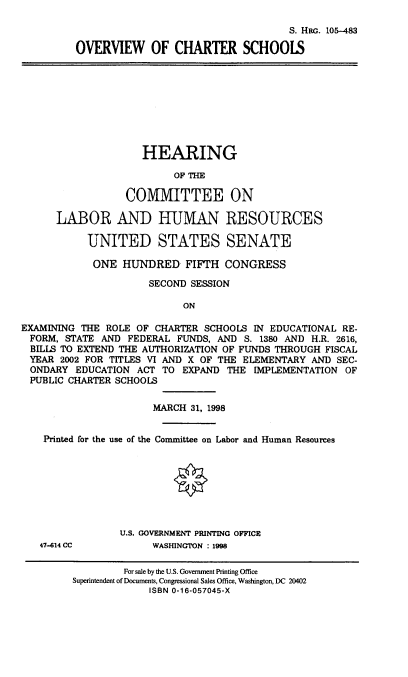 handle is hein.cbhear/ovwchs0001 and id is 1 raw text is: 

                                     S. HiR. 105-483

OVERVIEW OF CHARTER SCHOOLS


                     HEARING

                          OF THE

                  COMMITTEE ON

      LABOR AND HUMAN RESOURCES

           UNITED STATES SENATE

           ONE HUNDRED FIFTH CONGRESS

                      SECOND SESSION

                            ON

EXAMINING THE ROLE OF CHARTER SCHOOLS IN EDUCATIONAL RE-
  FORM, STATE AND FEDERAL FUNDS, AND S. 1380 AND H.R. 2616,
  BILLS TO EXTEND THE AUTHORIZATION OF FUNDS THROUGH FISCAL
  YEAR 2002 FOR TITLES VI AND X OF THE ELEMENTARY AND SEC-
  ONDARY EDUCATION ACT TO EXPAND THE IMPLEMENTATION OF
  PUBLIC CHARTER SCHOOLS

                       MARCH 31, 1998


    Printed for the use of the Committee on Labor and Human Resources








                 U.S. GOVERNMENT PRINTING OFFICE
   47-614 CC           WASHINGTON : 1998

                  For sale by the U.S. Government Printing Office
         Superintendent of Documents, Congressional Sales Office, Washington, DC 20402
                      ISBN 0-16-057045-X


