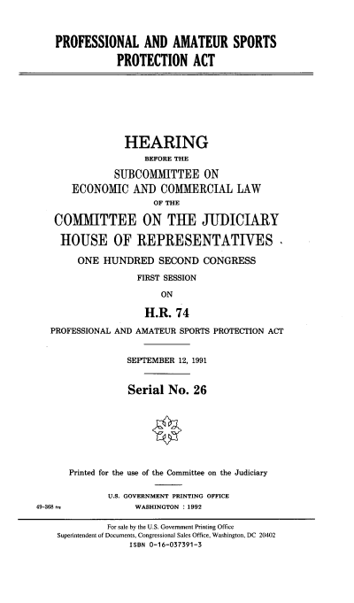 handle is hein.cbhear/paaspa0001 and id is 1 raw text is: 



    PROFESSIONAL AND AMATEUR SPORTS

               PROTECTION ACT








                 HEARING
                    BEFORE THE

               SUBCOMMITTEE ON
       ECONOMIC AND COMMERCIAL LAW
                      OF THE

   COMMITTEE ON THE JUDICIARY

     HOUSE OF REPRESENTATIVES.

        ONE HUNDRED SECOND CONGRESS

                   FIRST SESSION

                        ON

                    H.R. 74

   PROFESSIONAL AND AMATEUR SPORTS PROTECTION ACT


                 SEPTEMBER 12, 1991


                 Serial No. 26








      Printed for the use of the Committee on the Judiciary

              U.S. GOVERNMENT PRINTING OFFICE
49-368             WASHINGTON : 1992

             For sale by the U.S. Government Printing Office
    Superintendent of Documents, Congressional Sales Office, Washington, DC 20402
                  ISBN 0-16-037391-3


