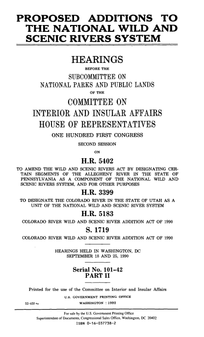 handle is hein.cbhear/padnwsr0001 and id is 1 raw text is: PROPOSED ADDITIONS TO
THE NATIONAL WILD AND
SCENIC RIVERS SYSTEM
HEARINGS
BEFORE THE
SUBCOMMITTEE ON
NATIONAL PARKS AND PUBLIC LANDS
OF THE
COMMITTEE ON
INTERIOR AND INSULAR AFFAIRS
HOUSE OF REPRESENTATIVES
ONE HUNDRED FIRST CONGRESS
SECOND SESSION
ON
H.R. 5402
TO AMEND THE WILD AND SCENIC RIVERS ACT BY DESIGNATING CER-
TAIN SEGMENTS OF THE ALLEGHENY RIVER IN THE STATE OF
PENNSYLVANIA AS A COMPONENT OF THE NATIONAL WILD AND
SCENIC RIVERS SYSTEM, AND FOR OTHER PURPOSES
H.R. 3399
TO DESIGNATE THE COLORADO RIVER IN THE STATE OF UTAH AS A
UNIT OF THE NATIONAL WILD AND SCENIC RIVER SYSTEM
H.R. 5183
COLORADO RIVER WILD AND SCENIC RIVER ADDITION ACT OF 1990
S. 1719
COLORADO RIVER WILD AND SCENIC RIVER ADDITION ACT OF 1990
HEARINGS HELD IN WASHINGTON, DC
SEPTEMBER 18 AND 25, 1990
Serial No. 101-42
PART II
Printed for the use of the Committee on Interior and Insular Affairs
U.S. GOVERNMENT PRINTING OFFICE
52-453-          WASHINGTON : 1992
For sale by the U.S. Government Printing Office
Superintendent of Documents, Congressional Sales Office, Washington, DC 20402
ISBN 0-16-037738-2


