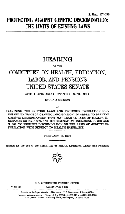 handle is hein.cbhear/pagdle0001 and id is 1 raw text is: S. HRG. 107-286
PROTECTING AGAINST GENETIC DISCRIMINATION:
THE UMITS OF EXISTING IAWS

HEARING
OF THE
COMMITTEE ON HEALTH, EDUCATION,
LABOR, AND PENSIONS
UNITED STATES SENATE
ONE HUNDRED SEVENTH CONGRESS
SECOND SESSION
ON
EXAMINING THE EXISTING LAWS AND PROPOSED LEGISLATION NEC-
ESSARY TO PROTECT GENETIC INFORMATION, IN ORDER TO PREVENT
GENETIC DISCRIMINATION THAT MAY LEAD TO LOSS OF HEALTH IN-
SURANCE OR EMPLOYMENT DISCRIMINATION, INCLUDING S. 318 AND
S. 382, TO PROHIBIT DISCRIMINATION ON THE BASIS OF GENETIC IN-
FORMATION WITH RESPECT TO HEALTH INSURANCE
FEBRUARY 13, 2002
Printed for the use of the Committee on Health, Education, Labor, and Pensions
U.S. GOVERNMENT PRINTING OFFICE

77-769 CC

WASHINGTON : 2002

For sale by the Superintendent of Documents, US. Government Printing Office
Internet: bookstore.gpo.gov Phone: toll free (866) 512-1800; DC area (202) 512-1800
Fax: (202) 512-2250 Mail: Stop SSOP, Washington, DC 20402-0001


