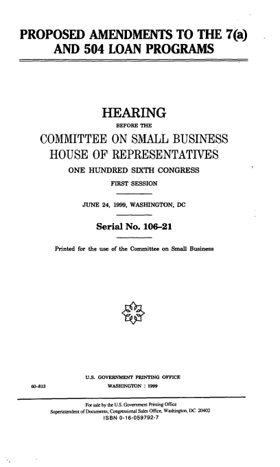 handle is hein.cbhear/palpgr0001 and id is 1 raw text is: PROPOSED AMENDMENTS TO THE 7(a)
AND 504 LOAN PROGRAMS

HEARING
BEFORE THE
COMMITTEE ON SMALL BUSINESS
HOUSE OF REPRESENTATIVES
ONE HUNDRED SIXTH CONGRESS
FIRST SESSION
JUNE 24, 1999, WASHINGTON, DC
Serial No. 106-21
Printed for the use of the Committee on Small Business

U.S. GOVERNMENT PRINTING OFFICE
WASHINGTON : 1999

60-813

For sale by the U.S. Government Printing Office
Superintendent of Documents, Congressional Sales Office, Washington, DC 20402
ISBN 0-16-059792-7



