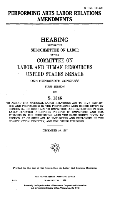 handle is hein.cbhear/palra0001 and id is 1 raw text is: S. HRG. 100-528
PERFORMING ARTS LABOR RELATIONS
AMENDMENTS
HEARING
BEFORE THE
SUBCOMMITTEE ON LABOR
OF THE
COMMITTEE ON
LABOR AND HUMAN RESOURCES
UNITED STATES SENATE
ONE HUNDREDTH CONGRESS
FIRST SESSION
ON
S. 1346
TO AMEND THE NATIONAL LABOR RELATIONS ACT TO GIVE EMPLOY-
ERS AND PERFORMERS IN THE PERFORMING ARTS RIGHTS GIVEN BY
SECTION 8(e) OF SUCH ACT TO EMPLOYERS AND EMPLOYEES IN SIMI-
LARLY SITUATED INDUSTRIES, TO GIVE TO EMPLOYERS AND PER-
FORMERS IN THE PERFORMING ARTS THE SAME RIGHTS GIVEN BY
SECTION 8(f) OF SUCH ACT TO EMPLOYERS AND EMPLOYEES IN THE
CONSTRUCTION INDUSTRY, AND FOR OTHER PURPOSES
DECEMBER 10, 1987
Printed for the use of the Committee on Labor and Human Resources
U.S. GOVERNMENT PRINTING OFFICE
81-324             WASHINGTON :1988

For sale by the Superintendent of Documents, Congressional Sales Office
U.S. Government Printing Office, Washington, DC 20402



