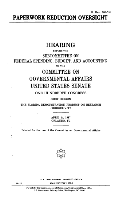 handle is hein.cbhear/papredc0001 and id is 1 raw text is: S. HRG. 100-752
PAPERWORK REDUCTION OVERSIGHT

HEARING
BEFORE THE
SUBCOMMITTEE ON
FEDERAL SPENDING, BUDGET, AND ACCOUNTING
OF THE
COMMITTEE ON
GOVERNMENTAL AFFAIRS
UNITED STATES SENATE
ONE HUNDREDTH CONGRESS
FIRST SESSION
THE FLORIDA DEMONSTRATION PRODUCT ON RESEARCH
PRODUCTIVITY
APRIL 14, 1987
ORLANDO, FL
Printed for the use of the Committee on Governmental Affairs

88-118

U.S. GOVERNMENT PRINTING OFFICE
WASHINGTON': 1988
For sale by the Superintendent of Documents, Congressional Sales Office
U.S. Government Printing Office, Washington, DC 20402


