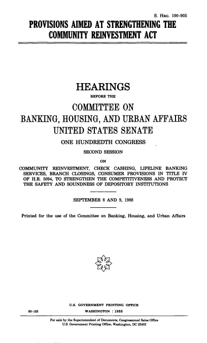 handle is hein.cbhear/pastghcra0001 and id is 1 raw text is: S. HRG. 100-905
PROVISIONS AIMED AT STRENGTHENING THE
COMMUNITY REINVESTMENT ACT
HEARINGS
BEFORE THE
COMMITTEE ON
BANKING, HOUSING, AND URBAN AFFAIRS
UNITED STATES SENATE
ONE HUNDREDTH CONGRESS
SECOND SESSION
ON
COMMUNITY REINVESTMENT, CHECK CASHING, LIFELINE BANKING
SERVICES, BRANCH CLOSINGS, CONSUMER PROVISIONS IN TITLE IV
OF H.R. 5094, TO STRENGTHEN THE COMPETITIVENESS AND PROTECT
THE SAFETY AND SOUNDNESS OF DEPOSITORY INSTITUTIONS
SEPTEMBER 8 AND 9, 1988
Printed for the use of the Committee on Banking, Housing, and Urban Affairs
U.S. GOVERNMENT PRINTING OFFICE
90-163             WASHINGTON :1988
For sale by the Superintendent of Documents, Congressional Sales Office
U.S. Government Printing Office, Washington, DC 20402


