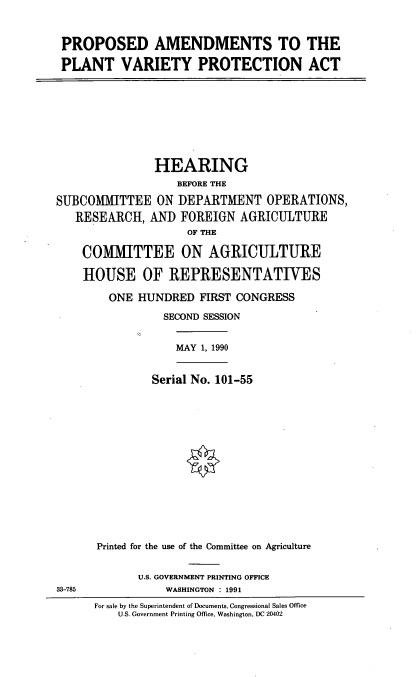 handle is hein.cbhear/pattpvpa0001 and id is 1 raw text is: PROPOSED AMENDMENTS TO THE
PLANT VARIETY PROTECTION ACT

HEARING
BEFORE THE
SUBCOMMITTEE ON DEPARTMENT OPERATIONS,
RESEARCH, AN]) FOREIGN AGRICULTURE
OF THE
COMITTEE ON AGRICULTURE
HOUSE OF REPRESENTATIVES
ONE HUNDRED FIRST CONGRESS
SECOND SESSION

MAY 1, 1990

Serial No. 101-55

Printed for the use of the Committee on Agriculture
U.S. GOVERNMENT PRINTING OFFICE
WASHINGTON : 1991
For sale by the Superintendent of Documents, Congressional Sales Office
U.S. Government Printing Office, Washington, DC 20402

33-785


