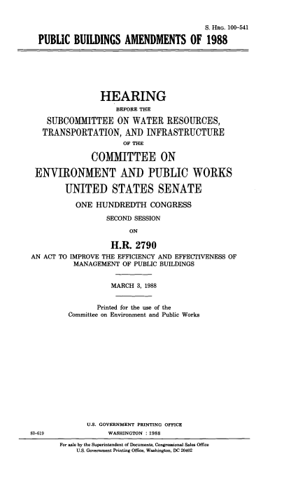handle is hein.cbhear/pblcbldn0001 and id is 1 raw text is: 


                                       S. HRG. 100-541

PUBLIC BUILDINGS AMENDMENTS OF 1988


                HEARING
                    BEFORE THE

    SUBCOMMITTEE ON WATER RESOURCES,
    TRANSPORTATION, AND INFRASTRUCTURE
                      OF THE

              COMMITTEE ON

 ENVIRONMENT AND PUBLIC WORKS

        UNITED STATES SENATE

           ONE HUNDREDTH CONGRESS

                  SECOND SESSION

                       ON

                   H.R. 2790
AN ACT TO IMPROVE THE EFFICIENCY AND EFFECTIVENESS OF
          MANAGEMENT OF PUBLIC BUILDINGS


          MARCH 3, 1988


       Printed for the use of the
Committee on Environment and Public Works















    U.S. GOVERNMENT PRINTING OFFICE
         WASHINGTON :1988


83-619


For sale by the Superintendent of Documents, Congressional Sales Office
    U.S. Government Printing Office, Washington, DC 20402


