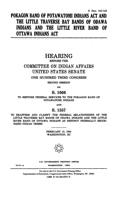 handle is hein.cbhear/pbpia0001 and id is 1 raw text is: 


                                            S. HRG. 103-543

POKAGON BAND OF POTAWATOMI INDIANS ACT AND

   THE  LITTLE   TRAVERSE BAY BANDS OF ODAWA

   INDIANS AND THE LITTLE RIVER BAND OF

   OTTAWA INDIANS ACT






                   HEARING
                      BEFORE THE

       COMMITTEE ON INDIAN AFFAIRS

            UNITED STATES SENATE

            ONE HUNDRED   THIRD  CONGRESS
                     SECOND SESSION
                          ON

                       S. 1066
    TO RESTORE FEDERAL SERVICES TO THE POKAGON BAND OF
                   POTAWATOMI INDIANS
                          AND

                       S. 1357
TO REAFFIRM AND CLARIFY THE FEDERAL RELATIONSHIPS OF THE
LITTLE TRAVERSE BAY BANDS OF ODAWA INDIANS AND THE LITTLE
RIVER  BAND OF OTTAWA INDIANS AS DISTINCT FEDERALLY RECOG-
NIZED  INDIAN TRIBES

                    FEBRUARY 10, 1994
                    WASHINGTON, DC








                U.S. GOVERNMENT PRINTING OFFICE
   78-311 s          WASHINGTON : 1994

                For sale by the U.S. Government Printing Office
       Superintendent of Documents, Congressional Sales Office, Washington, DC 20402
                    ISBN 0-16-044355-5


