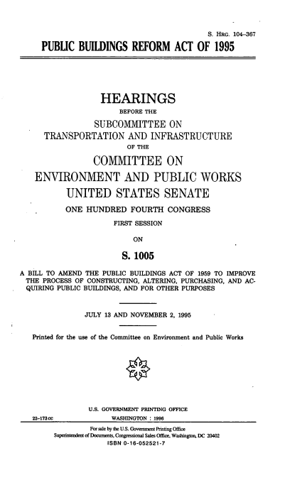 handle is hein.cbhear/pbra0001 and id is 1 raw text is: S. HRG. 104-367
PUBLIC BUILDINGS REFORM ACT OF 1995
HEARINGS
BEFORE THE
SUBCOMMITTEE ON
TRANSPORTATION AND INFRASTRUCTURE
OF THE
CO1IVIITTEE ON
ENVIRONMENT AND PUBLIC WORKS
UNITED STATES SENATE
ONE HUNDRED FOURTH CONGRESS
FIRST SESSION
ON
S. 1005
A BILL TO AMEND THE PUBLIC BUILDINGS ACT OF 1959 TO IMPROVE
THE PROCESS OF CONSTRUCTING, ALTERING, PURCHASING, AND AC-
QUIRING PUBLIC BUILDINGS, AND FOR OTHER PURPOSES
JULY 13 AND NOVEMBER 2, 1995
Printed for the use of the Committee on Environment and Public Works
U.S. GOVERNMENT PRINTING OFFICE
22-173cc           WASHINGTON : 1996
For sale by the U.S. Government Printing Office
Superintendent of Documents, Congressional Sales Office, Washington, DC 20402
ISBN 0-16-052521-7


