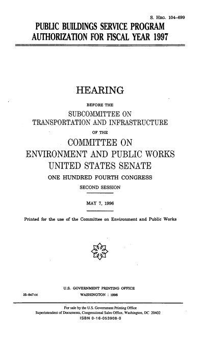 handle is hein.cbhear/pbspa0001 and id is 1 raw text is: S. HRG. 104-699
PUBLIC BUILDINGS SERVICE PROGRAM
AUTHORIZATION FOR FISCAL YEAR 1997

HEARING
BEFORE THE
SUBCOMMITTEE ON
TRANSPORTATION AND INFRASTRUCTURE
OF THE
CO1VI1VIITTEE ON
ENVIRONMENT AND PUBLIC WORKS
UNITED STATES SENATE
ONE HUNDRED FOURTH CONGRESS
SECOND SESSION
MAY 7, 1996
Printed for the use of the Connittee on Environment and Public Works

U.S. GOVERNMENT PRINTING OFFICE
WASHINGTON : 1996

35-847cc

For sale by the U.S. Government Printing Office
Superintendent of Documents, Congressional Sales Office, Washington, DC 20402
ISBN 0-16-053908-0



