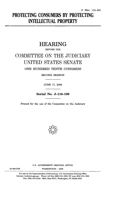 handle is hein.cbhear/pcbpip0001 and id is 1 raw text is: 


                                           S. HRG. 110-561

PROTECTING CONSUMERS BY PROTECTING

          INTELLECTUAL PROPERTY


                   HEARING
                      BEFORE THE

    COMMITTEE ON THE JUDICIARY

         UNITED STATES SENATE

         ONE HUNDRED TENTH CONGRESS

                    SECOND SESSION


                    JUNE 17, 2008


                 Serial No. J-110-100


       Printed for the use of the Committee on the Judiciary





















              U.S. GOVERNMENT PRINTING OFFICE
43-659 PDF          WASHINGTON : 2008

      For sale by the Superintendent of Documents, U.S. Government Printing Office
    Internet: bookstore.gpo.gov Phone: toll free (866) 512-1800; DC area (202) 512-1800
         Fax: (202) 512-2104 Mail: Stop IDCC, Washington, DC 20402-0001


