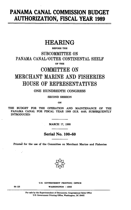 handle is hein.cbhear/pccb0001 and id is 1 raw text is: PANAMA CANAL COMMISSION BUDGET
AUTHORIZATION, FISCAL YEAR 1989
HEARING
BEFORE THE
SUBCOMMITTEE ON
PANAMA CANAL/OUTER CONTINENTAL SHELF
OF THE
COMMITTEE ON
MERCHANT MARINE AND FISHERIES
HOUSE OF REPRESENTATIVES
ONE HUNDREDTH CONGRESS
SECOND SESSION
ON
THE BUDGET FOR THE OPERATION AND MAINTENANCE OF THE
PANAMA CANAL FOR FISCAL YEAR 1989 (H.R. 4449, SUBSEQUENTLY
INTRODUCED)
MARCH 17, 1988
Serial No. 100-60
Printed for the use of the Committee on Merchant Marine and Fisheries
U.S. GOVERNMENT PRINTING OFFICE
88-123             WASHINGTON : 1988
For sale by the Superintendent of Documents, Congressional Sales Office
US. Government Printing Office, Washington, DC 20402


